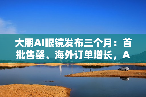 大朋AI眼镜发布三个月：首批售罄、海外订单增长，AI轻穿戴加速走向大众