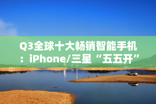 Q3全球十大畅销智能手机：iPhone/三星“五五开” 小米遗憾落榜