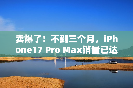 卖爆了！不到三个月，iPhone17 Pro Max销量已达上代总销量58%