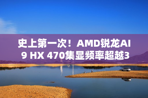 史上第一次！AMD锐龙AI 9 HX 470集显频率超越3GHz
