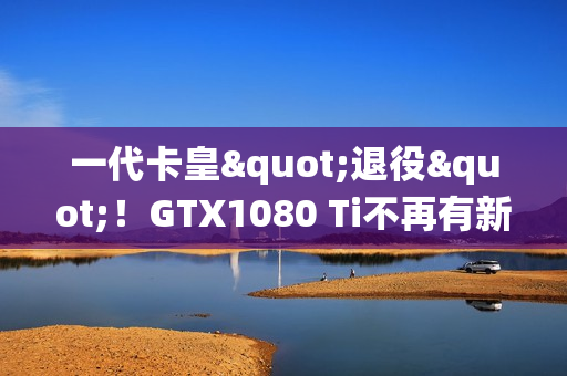 一代卡皇"退役"！GTX1080 Ti不再有新游戏驱动支持更新
