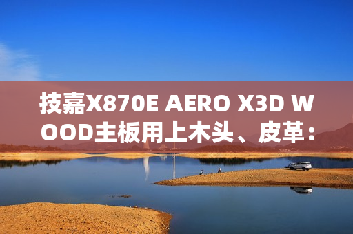 技嘉X870E AERO X3D WOOD主板用上木头、皮革：精美如艺术品