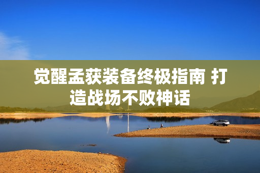 觉醒孟获装备终极指南 打造战场不败神话 觉醒孟获装备终极指南 打造战场不败神话