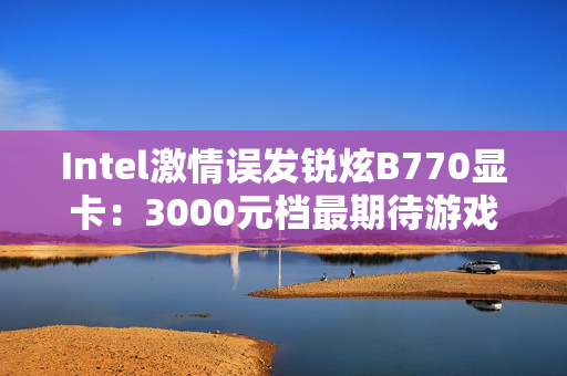 Intel激情误发锐炫B770显卡：3000元档最期待游戏卡还有戏