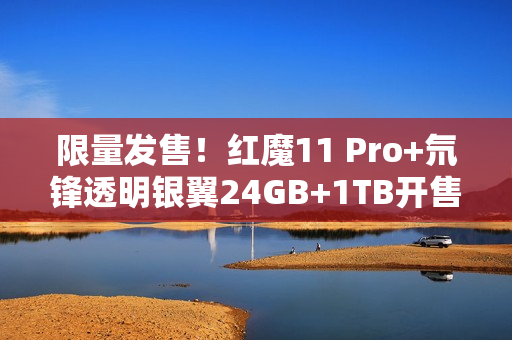 限量发售！红魔11 Pro+氘锋透明银翼24GB+1TB开售
