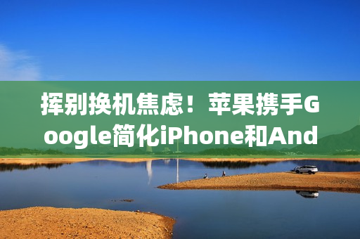 挥别换机焦虑！苹果携手Google简化iPhone和Android系统间切换程序