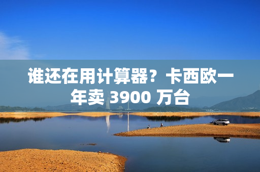 谁还在用计算器？卡西欧一年卖 3900 万台