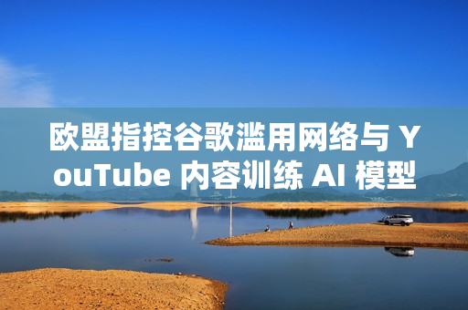 欧盟指控谷歌滥用网络与 YouTube 内容训练 AI 模型