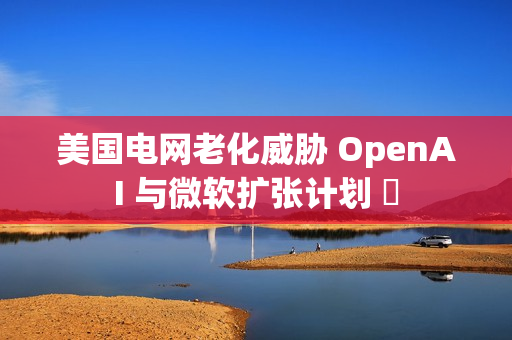 美国电网老化威胁 OpenAI 与微软扩张计划 ​