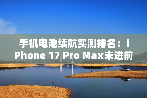 手机电池续航实测排名：iPhone 17 Pro Max未进前三
