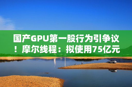 国产GPU第一股行为引争议！摩尔线程：拟使用75亿元闲置募集资金进行现金管理