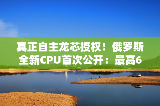 真正自主龙芯授权！俄罗斯全新CPU首次公开：最高64核心2.0GHz