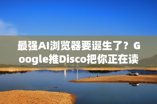 最强AI浏览器要诞生了？Google推Disco把你正在读的资讯变成视觉化网页App