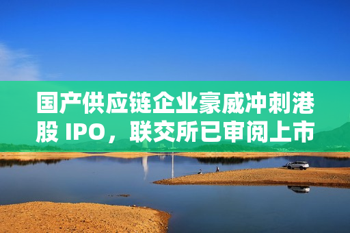 国产供应链企业豪威冲刺港股 IPO，联交所已审阅上市申请