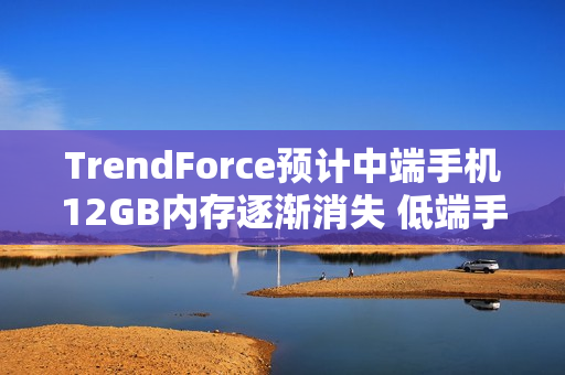 TrendForce预计中端手机12GB内存逐渐消失 低端手机退回4GB TrendForce预计中端手机12GB内存逐渐消失 低端手机退回4GB