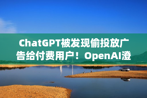 ChatGPT被发现偷投放广告给付费用户！OpenAI澄清非测试功能 之后会更谨慎