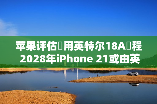 苹果评估採用英特尔18A製程 2028年iPhone 21或由英特尔代工