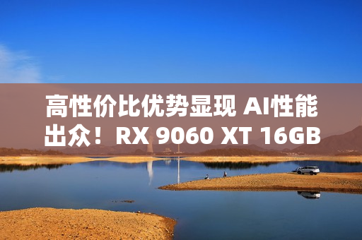 高性价比优势显现 AI性能出众！RX 9060 XT 16GB挑战2款RTX 5060 Ti