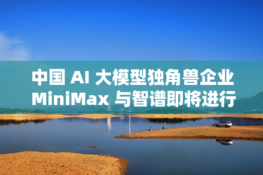 中国 AI 大模型独角兽企业 MiniMax 与智谱即将进行香港 IPO