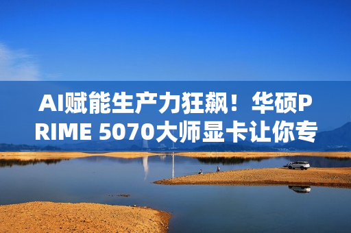 AI赋能生产力狂飙！华硕PRIME 5070大师显卡让你专注创意不等待