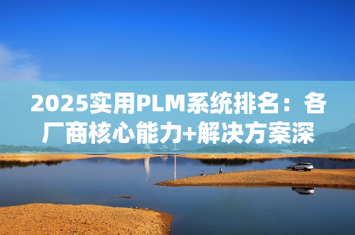 2025实用PLM系统排名：各厂商核心能力+解决方案深度解析