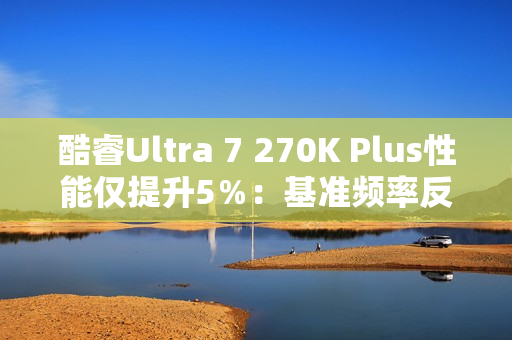 酷睿Ultra 7 270K Plus性能仅提升5％：基准频率反而更低
