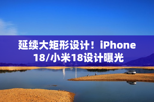 延续大矩形设计！iPhone 18/小米18设计曝光
