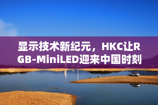 显示技术新纪元，HKC让RGB-MiniLED迎来中国时刻