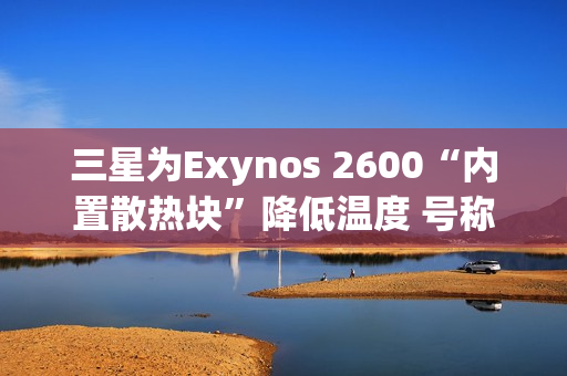 三星为Exynos 2600“内置散热块”降低温度 号称芯片降温30%