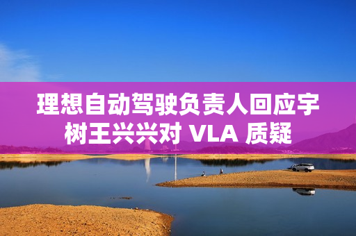 理想自动驾驶负责人回应宇树王兴兴对 VLA 质疑