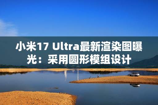 小米17 Ultra最新渲染图曝光：采用圆形模组设计