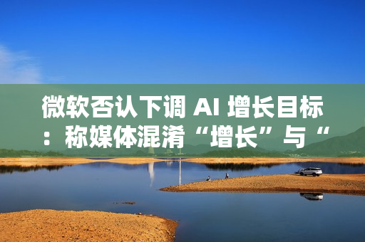 微软否认下调 AI 增长目标:称媒体混淆“增长”与“配额” 微软否认下调 AI 增长目标:称媒体混淆“增长”与“配额”