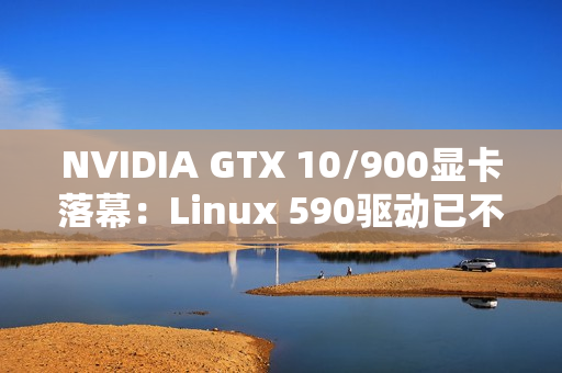 NVIDIA GTX 10/900显卡落幕：Linux 590驱动已不再支持！