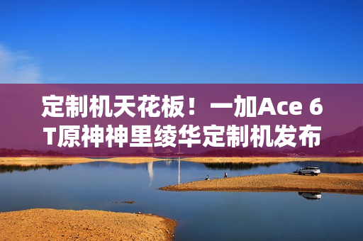 定制机天花板!一加Ace 6T原神神里绫华定制机发布 3699元 定制机天花板!一加Ace 6T原神神里绫华定制机发布 3699元