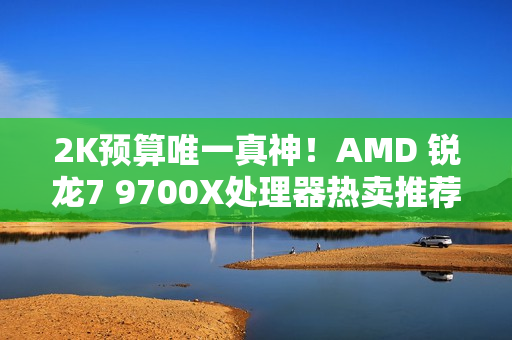 2K预算唯一真神！AMD 锐龙7 9700X处理器热卖推荐
