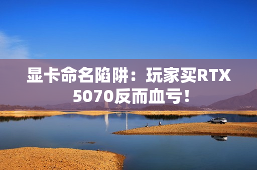 显卡命名陷阱:玩家买RTX 5070反而血亏! 显卡命名陷阱:玩家买RTX 5070反而血亏!