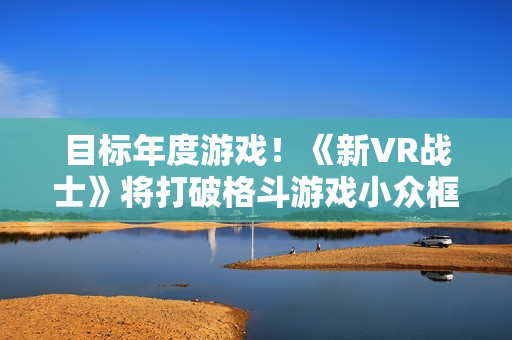 目标年度游戏！《新VR战士》将打破格斗游戏小众框架