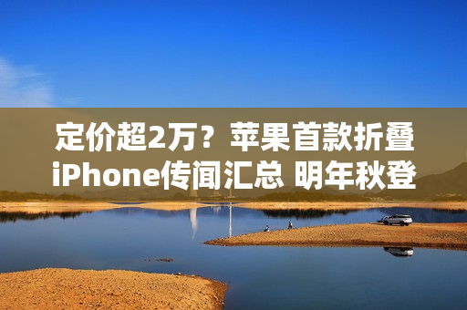 定价超2万?苹果首款折叠iPhone传闻汇总 明年秋登场 定价超2万?苹果首款折叠iPhone传闻汇总 明年秋登场