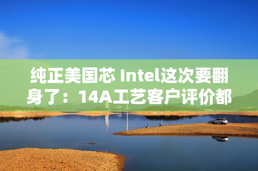 纯正美国芯 Intel这次要翻身了：14A工艺客户评价都说好