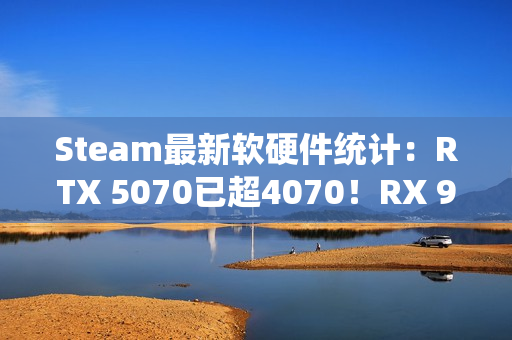 Steam最新软硬件统计：RTX 5070已超4070！RX 9000仍不见踪影