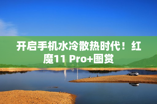 开启手机水冷散热时代!红魔11 Pro+图赏 开启手机水冷散热时代!红魔11 Pro+图赏