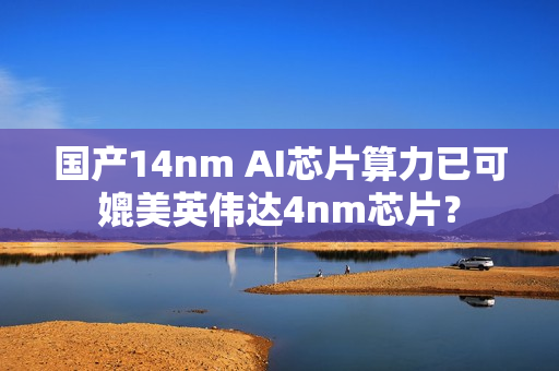 国产14nm AI芯片算力已可媲美英伟达4nm芯片？