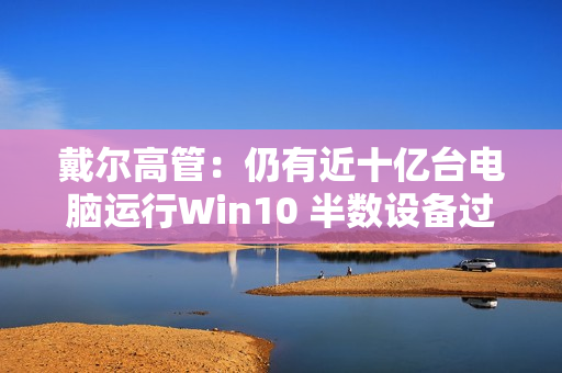 戴尔高管：仍有近十亿台电脑运行Win10 半数设备过于老旧