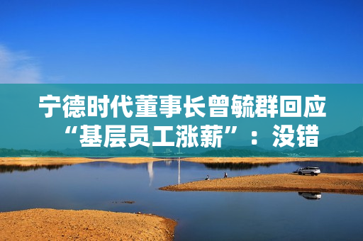 宁德时代董事长曾毓群回应“基层员工涨薪”：没错