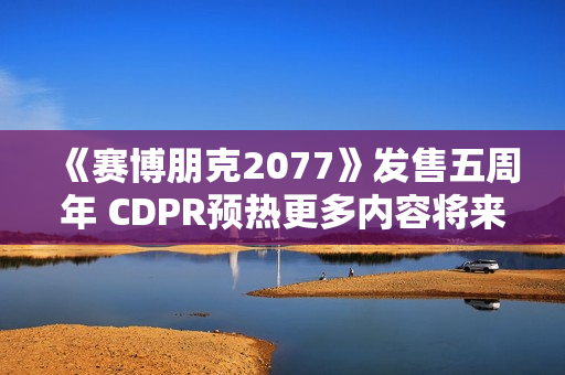 《赛博朋克2077》发售五周年 CDPR预热更多内容将来