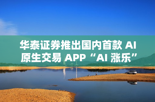 华泰证券推出国内首款 AI 原生交易 APP“AI 涨乐”