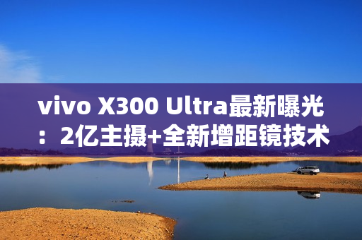 vivo X300 Ultra最新曝光：2亿主摄+全新增距镜技术