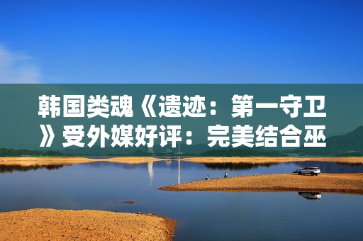 韩国类魂《遗迹：第一守卫》受外媒好评：完美结合巫师和黑魂！