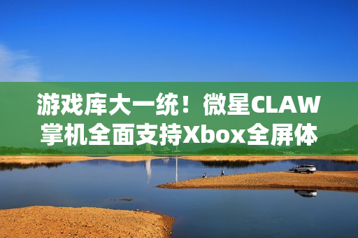 游戏库大一统！微星CLAW掌机全面支持Xbox全屏体验，玩家体验再升级