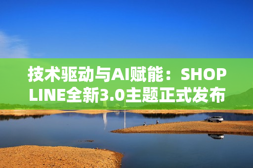 技术驱动与AI赋能：SHOPLINE全新3.0主题正式发布